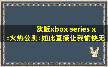欧版xbox series x:火热公测:如此直接让我愉快无比！